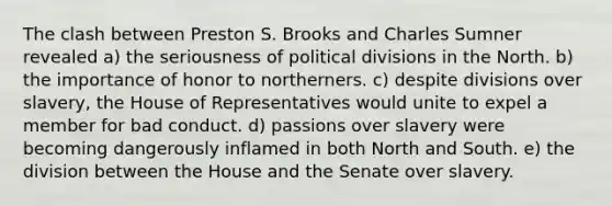 The clash between Preston S. Brooks and Charles Sumner revealed a) the seriousness of political divisions in the North. b) the importance of honor to northerners. c) despite divisions over slavery, the House of Representatives would unite to expel a member for bad conduct. d) passions over slavery were becoming dangerously inflamed in both North and South. e) the division between the House and the Senate over slavery.