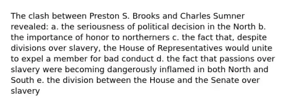 The clash between Preston S. Brooks and Charles Sumner revealed: a. the seriousness of political decision in the North b. the importance of honor to northerners c. the fact that, despite divisions over slavery, the House of Representatives would unite to expel a member for bad conduct d. the fact that passions over slavery were becoming dangerously inflamed in both North and South e. the division between the House and the Senate over slavery