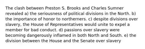 The clash between Preston S. Brooks and Charles Sumner revealed a) the seriousness of political divisions in the North. b) the importance of honor to northerners. c) despite divisions over slavery, the House of Representatives would unite to expel a member for bad conduct. d) passions over slavery were becoming dangerously inflamed in both North and South. e) the division between the House and the Senate over slavery