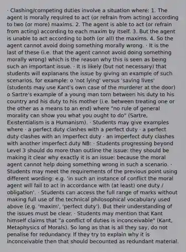 · Clashing/competing duties involve a situation where: 1. The agent is morally required to act (or refrain from acting) according to two (or more) maxims. 2. The agent is able to act (or refrain from acting) according to each maxim by itself. 3. But the agent is unable to act according to both (or all) the maxims. 4. So the agent cannot avoid doing something morally wrong. · It is the last of these (i.e. that the agent cannot avoid doing something morally wrong) which is the reason why this is seen as being such an important issue. · It is likely (but not necessary) that students will explanans the issue by giving an example of such scenarios, for example: o 'not lying' versus 'saving lives' (students may use Kant's own case of the murderer at the door) o Sartre's example of a young man torn between his duty to his country and his duty to his mother (i.e. between treating one or the other as a means to an end) where "no rule of general morality can show you what you ought to do" (Sartre, Existentialism is a Humanism). · Students may give examples where · a perfect duty clashes with a perfect duty · a perfect duty clashes with an imperfect duty · an imperfect duty clashes with another imperfect duty NB: · Students progressing beyond Level 3 should do more than outline the issue: they should be making it clear why exactly it is an issue: because the moral agent cannot help doing something wrong in such a scenario. · Students may meet the requirements of the previous point using different wording: e.g. 'in such an instance of conflict the moral agent will fail to act in accordance with (at least) one duty / obligation'. · Students can access the full range of marks without making full use of the technical philosophical vocabulary used above (e.g. 'maxim', 'perfect duty'). But their understanding of the issues must be clear. · Students may mention that Kant himself claims that "a conflict of duties is inconceivable" (Kant, Metaphysics of Morals). So long as that is all they say, do not penalise for redundancy. If they try to explain why it is inconceivable then that should becounted as redundant material.