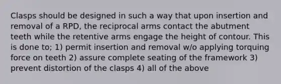 Clasps should be designed in such a way that upon insertion and removal of a RPD, the reciprocal arms contact the abutment teeth while the retentive arms engage the height of contour. This is done to; 1) permit insertion and removal w/o applying torquing force on teeth 2) assure complete seating of the framework 3) prevent distortion of the clasps 4) all of the above