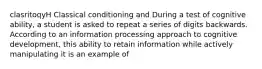 clasritoqyH Classical conditioning and During a test of cognitive ability, a student is asked to repeat a series of digits backwards. According to an information processing approach to cognitive development, this ability to retain information while actively manipulating it is an example of
