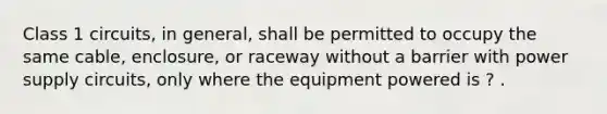 Class 1 circuits, in general, shall be permitted to occupy the same cable, enclosure, or raceway without a barrier with power supply circuits, only where the equipment powered is ? .