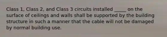 Class 1, Class 2, and Class 3 circuits installed _____ on the surface of ceilings and walls shall be supported by the building structure in such a manner that the cable will not be damaged by normal building use.