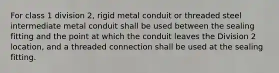 For class 1 division 2, rigid metal conduit or threaded steel intermediate metal conduit shall be used between the sealing fitting and the point at which the conduit leaves the Division 2 location, and a threaded connection shall be used at the sealing fitting.