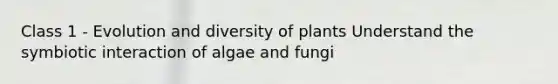 Class 1 - Evolution and diversity of plants Understand the symbiotic interaction of algae and fungi