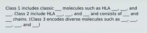 Class 1 includes classic ___ molecules such as HLA ___, ___, and ___. Class 2 include HLA ___, ___, and ___ and consists of ___ and ___ chains. (Class 3 encodes diverse molecules such as ___, ___, ___, ___, and ___)