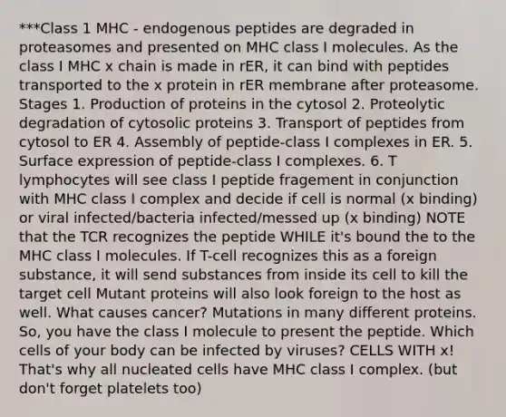 ***Class 1 MHC - endogenous peptides are degraded in proteasomes and presented on MHC class I molecules. As the class I MHC x chain is made in rER, it can bind with peptides transported to the x protein in rER membrane after proteasome. Stages 1. Production of proteins in the cytosol 2. Proteolytic degradation of cytosolic proteins 3. Transport of peptides from cytosol to ER 4. Assembly of peptide-class I complexes in ER. 5. Surface expression of peptide-class I complexes. 6. T lymphocytes will see class I peptide fragement in conjunction with MHC class I complex and decide if cell is normal (x binding) or viral infected/bacteria infected/messed up (x binding) NOTE that the TCR recognizes the peptide WHILE it's bound the to the MHC class I molecules. If T-cell recognizes this as a foreign substance, it will send substances from inside its cell to kill the target cell Mutant proteins will also look foreign to the host as well. What causes cancer? Mutations in many different proteins. So, you have the class I molecule to present the peptide. Which cells of your body can be infected by viruses? CELLS WITH x! That's why all nucleated cells have MHC class I complex. (but don't forget platelets too)