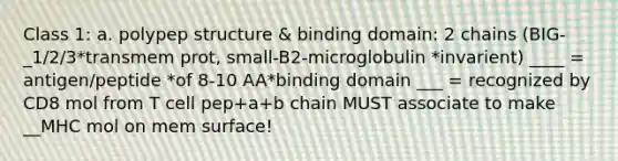 Class 1: a. polypep structure & binding domain: 2 chains (BIG- _1/2/3*transmem prot, small-B2-microglobulin *invarient) ____ = antigen/peptide *of 8-10 AA*binding domain ___ = recognized by CD8 mol from T cell pep+a+b chain MUST associate to make __MHC mol on mem surface!