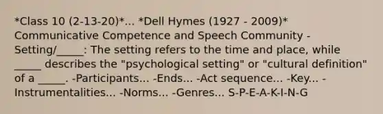 *Class 10 (2-13-20)*... *Dell Hymes (1927 - 2009)* Communicative Competence and Speech Community -Setting/_____: The setting refers to the time and place, while _____ describes the "psychological setting" or "cultural definition" of a _____. -Participants... -Ends... -Act sequence... -Key... -Instrumentalities... -Norms... -Genres... S-P-E-A-K-I-N-G