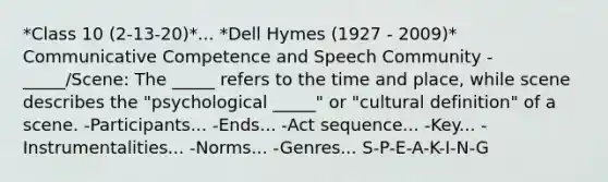 *Class 10 (2-13-20)*... *Dell Hymes (1927 - 2009)* Communicative Competence and Speech Community -_____/Scene: The _____ refers to the time and place, while scene describes the "psychological _____" or "cultural definition" of a scene. -Participants... -Ends... -Act sequence... -Key... -Instrumentalities... -Norms... -Genres... S-P-E-A-K-I-N-G