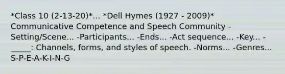 *Class 10 (2-13-20)*... *Dell Hymes (1927 - 2009)* Communicative Competence and Speech Community -Setting/Scene... -Participants... -Ends... -Act sequence... -Key... -_____: Channels, forms, and styles of speech. -Norms... -Genres... S-P-E-A-K-I-N-G