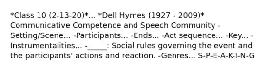 *Class 10 (2-13-20)*... *Dell Hymes (1927 - 2009)* Communicative Competence and Speech Community -Setting/Scene... -Participants... -Ends... -Act sequence... -Key... -Instrumentalities... -_____: Social rules governing the event and the participants' actions and reaction. -Genres... S-P-E-A-K-I-N-G