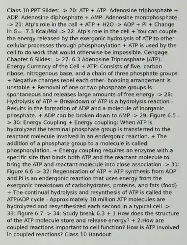 Class 10 PPT Slides: -> 20: ATP + ATP- Adenosine triphosphate + ADP- Adenosine diphosphate + AMP- Adenosine monophosphate -> 21: Atp's role in the cell + ATP + H2O -> ADP + Pi + Change in G= -7.3 Kcal/Mol -> 22: Atp's role in the cell + You can couple the energy released by the exergonic hydrolysis of ATP to other cellular processes through phosphorylation + ATP is used by the cell to do work that would otherwise be impossible. Cengage Chapter 6 Slides: -> 27: 6.3 Adenosine Triphosphate (ATP): Energy Currency of the Cell + ATP: Consists of five- carbon ribose, nitrogenous base, and a chain of three phosphate groups + Negative charges repel each other- bonding arrangement is unstable + Removal of one or two phosphate groups is spontaneous and releases large amounts of free energy -> 28: Hydrolysis of ATP + Breakdown of ATP is a hydrolysis reaction - Results in the formation of ADP and a molecule of inorganic phosphate. + ADP can be broken down to AMP -> 29: Figure 6.5 -> 30: Energy Coupling + Energy coupling: When ATP is hydrolyzed the terminal phosphate group is transferred to the reactant molecule involved in an endergonic reaction. + The addition of a phosphate group to a molecule is called phosphorylation. + Energy coupling requires an enzyme with a specific site that binds both ATP and the reactant molecule to bring the ATP and reactant molecule into close association -> 31: Figure 6.6 -> 32: Regeneration of ATP + ATP synthesis from ADP and Pi is an endergonic reaction that uses energy from the exergonic breakdown of carbohydrates, proteins, and fats (food) + The continual hydrolysis and resynthesis of ATP is called the ATP/ADP cycle - Approximately 10 million ATP molecules are hydrolyzed and resynthesized each second in a typical cell -> 33: Figure 6.7 -> 34: Study break 6.3 + 1.How does the structure of the ATP molecule store and release energy? + 2.How are coupled reactions important to cell function? How is ATP involved in coupled reactions? Class 10 Handout: