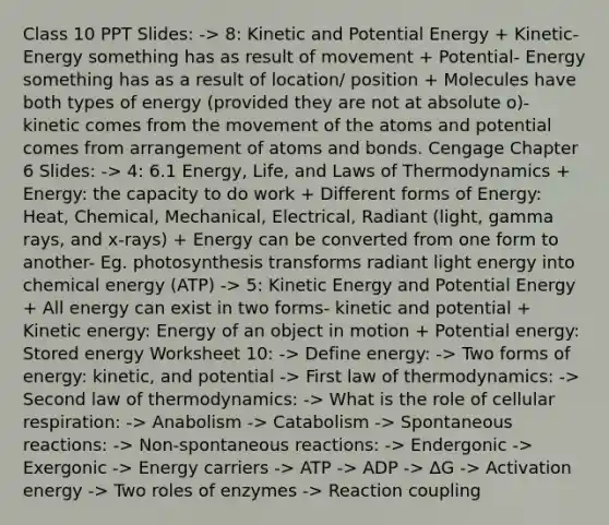 Class 10 PPT Slides: -> 8: Kinetic and Potential Energy + Kinetic- Energy something has as result of movement + Potential- Energy something has as a result of location/ position + Molecules have both types of energy (provided they are not at absolute o)- kinetic comes from the movement of the atoms and potential comes from arrangement of atoms and bonds. Cengage Chapter 6 Slides: -> 4: 6.1 Energy, Life, and Laws of Thermodynamics + Energy: the capacity to do work + Different forms of Energy: Heat, Chemical, Mechanical, Electrical, Radiant (light, gamma rays, and x-rays) + Energy can be converted from one form to another- Eg. photosynthesis transforms radiant light energy into chemical energy (ATP) -> 5: Kinetic Energy and Potential Energy + All energy can exist in two forms- kinetic and potential + Kinetic energy: Energy of an object in motion + Potential energy: Stored energy Worksheet 10: -> Define energy: -> Two forms of energy: kinetic, and potential -> First law of thermodynamics: -> Second law of thermodynamics: -> What is the role of cellular respiration: -> Anabolism -> Catabolism -> Spontaneous reactions: -> Non-spontaneous reactions: -> Endergonic -> Exergonic -> Energy carriers -> ATP -> ADP -> ΔG -> Activation energy -> Two roles of enzymes -> Reaction coupling