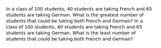 In a class of 100 students, 40 students are taking French and 65 students are taking German. What is the greatest number of students that could be taking both French and German? In a class of 100 students, 40 students are taking French and 65 students are taking German. What is the least number of students that could be taking both French and German?