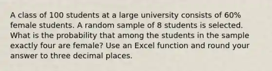 A class of 100 students at a large university consists of 60% female students. A random sample of 8 students is selected. What is the probability that among the students in the sample exactly four are female? Use an Excel function and round your answer to three decimal places.