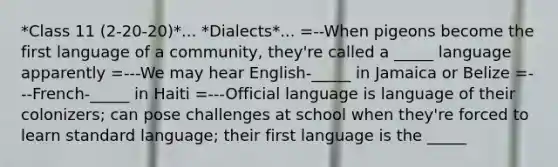 *Class 11 (2-20-20)*... *Dialects*... =--When pigeons become the first language of a community, they're called a _____ language apparently =---We may hear English-_____ in Jamaica or Belize =---French-_____ in Haiti =---Official language is language of their colonizers; can pose challenges at school when they're forced to learn standard language; their first language is the _____