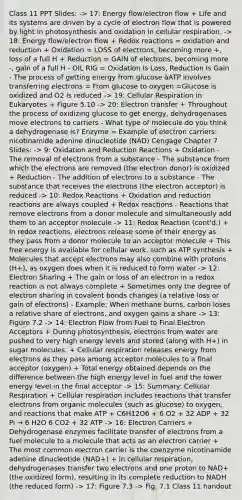 Class 11 PPT Slides: -> 17: <a href='https://www.questionai.com/knowledge/kwLSHuYdqg-energy-flow' class='anchor-knowledge'>energy flow</a>/electron flow + Life and its systems are driven by a cycle of electron flow that is powered by light in photosynthesis and oxidation in cellular respiration. -> 18: Energy flow/electron flow + Redox reactions = oxidation and reduction + Oxidation = LOSS of electrons, becoming more +, loss of a full H + Reduction = GAIN of electrons, becoming more -, gain of a full H - OIL RIG = Oxidation Is Loss, Reduction Is Gain - The process of getting energy from glucose àATP involves transferring electrons = From glucose to oxygen =Glucose is oxidized and O2 is reduced -> 19: Cellular Respiration in Eukaryotes + Figure 5.10 -> 20: Electron transfer + Throughout the process of oxidizing glucose to get energy, dehydrogenases move electrons to carriers - What type of molecule do you think a dehydrogenase is? Enzyme = Example of electron carriers: nicotinamide adenine dinucleotide (NAD) Cengage Chapter 7 Slides: -> 9: Oxidation and Reduction Reactions + Oxidation - The removal of electrons from a substance - The substance from which the electrons are removed (the electron donor) is oxidized + Reduction - The addition of electrons to a substance - The substance that receives the electrons (the electron acceptor) is reduced -> 10: Redox Reactions + Oxidation and reduction reactions are always coupled + Redox reactions - Reactions that remove electrons from a donor molecule and simultaneously add them to an acceptor molecule -> 11: Redox Reaction (cont'd.) + In redox reactions, electrons release some of their energy as they pass from a donor molecule to an acceptor molecule + This free energy is available for cellular work, such as <a href='https://www.questionai.com/knowledge/kx3XpCJrFz-atp-synthesis' class='anchor-knowledge'>atp synthesis</a> + Molecules that accept electrons may also combine with protons (H+), as oxygen does when it is reduced to form water -> 12: Electron Sharing + The gain or loss of an electron in a redox reaction is not always complete + Sometimes only the degree of electron sharing in covalent bonds changes (a relative loss or gain of electrons) - Example: When methane burns, carbon loses a relative share of electrons, and oxygen gains a share -> 13: Figure 7.2 -> 14: Electron Flow from Fuel to Final Electron Acceptors + During photosynthesis, electrons from water are pushed to very high energy levels and stored (along with H+) in sugar molecules. + Cellular respiration releases energy from electrons as they pass among acceptor molecules to a final acceptor (oxygen) + Total energy obtained depends on the difference between the high energy level in fuel and the lower energy level in the final acceptor -> 15: Summary: Cellular Respiration + Cellular respiration includes reactions that transfer electrons from <a href='https://www.questionai.com/knowledge/kjUwUacPFG-organic-molecules' class='anchor-knowledge'>organic molecules</a> (such as glucose) to oxygen, and reactions that make ATP + C6H12O6 + 6 O2 + 32 ADP + 32 Pi → 6 H2O 6 CO2 + 32 ATP -> 16: Electron Carriers + Dehydrogenase enzymes facilitate transfer of electrons from a fuel molecule to a molecule that acts as an electron carrier + The most common electron carrier is the coenzyme nicotinamide adenine dinucleotide (NAD+) + In cellular respiration, dehydrogenases transfer two electrons and one proton to NAD+ (the oxidized form), resulting in its complete reduction to NADH (the reduced form) -> 17: Figure 7.3 -> Fig. 7.1 Class 11 handout