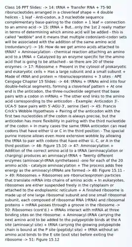 Class 16 PPT Slides: -> 14: tRNA + Transfer RNA + 75-90 ribonucleotides arranged in a cloverleaf shape = 4 double helices - 1 leaf - Anti-codon, a 3 nucleotide sequence complementary base-pairing to the codon + 1 leaf = connection to an amino acid -> 15: tRNA + But...only the 1st 2 really matter in terms of determining which amino acid will be added - this is called "wobble" and it means that multiple codon/anti-codon sets will be associated with the addition of the same amino acid (redundancy!) -> 16: How do we get amino acids attached to tRNA? + Aminoacylation - chemical reaction attaching an amino acid to a tRNA + Catalyzed by an enzyme specific for the amino acid that is going to be attached - so there are 20 of these enzymes -> 17: Ribosome + Present in the cytosol of prokaryotic and eukaryotic cells + Has a large subunit and a small subunit + Made of rRNA and protein = ribonucleoproteins + 3 sites - APE Cengage Chapter 15 Slides: -> 44: tRNAs + tRNAs wind into four double-helical segments, forming a cloverleaf pattern + At one end is the anticodon, the three-nucleotide segment that base pairs with a codon in mRNAs + The other end links to the amino acid corresponding to the anticodon - Example: Anticodon 3′-UCA-5′ base pairs with 5′-AGU-3′, serine (Ser) -> 45: Francis Crick's Wobble Hypothesis + Pairing of the anticodon with the first two nucleotides of the codon is always precise, but the anticodon has more flexibility in pairing with the third nucleotide of the codon + In many cases the same tRNA anticodon can read codons that have either U or C in the third position - The special purine inosine allows even more extensive wobble by allowing the tRNA to pair with codons that have either U, C, or A in the third position -> 46: Figure 15.10 -> 47: Aminoacylation + Addition of the correct amino acid to a tRNA (aminoacylation or charging) produces an aminoacyl-tRNA + Twenty different enzymes (aminoacyl-tRNA synthetases) -one for each of the 20 amino acids - catalyze aminoacylation + The process adds free energy as the aminoacyl-tRNAs are formed -> 48: Figure 15.11 -> 49: Ribosomes + Ribosomes are ribonucleoprotein particles that translate mRNA into chains of amino acids + In eukaryotes, ribosomes are either suspended freely in the cytoplasm or attached to the endoplasmic reticulum + A finished ribosome is made up of one large ribosomal subunit and one small ribosomal subunit, each composed of ribosomal RNA (rRNA) and ribosomal proteins + mRNA passes through a groove in the ribosome -> 50: Ribosomes (cont'd.) + tRNAs interact with mRNA at three binding sites on the ribosome: + Aminoacyl-tRNA carrying the next amino acid to be added to the polypeptide binds at the A site (aminoacyl site) + tRNA carrying the growing polypeptide chain is bound at the P site (peptidyl site) + tRNA without an amino acid binds to the E site (exit site) before exiting the ribosome -> 51: Figure 15.12