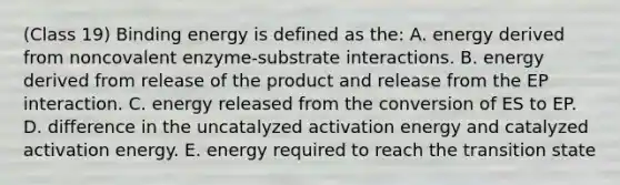 (Class 19) Binding energy is defined as the: A. energy derived from noncovalent enzyme-substrate interactions. B. energy derived from release of the product and release from the EP interaction. C. energy released from the conversion of ES to EP. D. difference in the uncatalyzed activation energy and catalyzed activation energy. E. energy required to reach the transition state