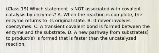 (Class 19) Which statement is NOT associated with covalent catalysis by enzymes? A. When the reaction is complete, the enzyme returns to its original state. B. It never involves coenzymes. C. A transient covalent bond is formed between the enzyme and the substrate. D. A new pathway from substrate(s) to product(s) is formed that is faster than the uncatalyzed reaction.