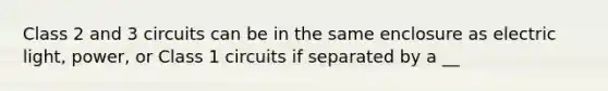 Class 2 and 3 circuits can be in the same enclosure as electric light, power, or Class 1 circuits if separated by a __