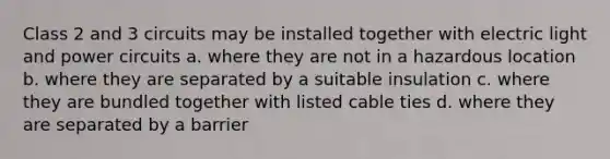 Class 2 and 3 circuits may be installed together with electric light and power circuits a. where they are not in a hazardous location b. where they are separated by a suitable insulation c. where they are bundled together with listed cable ties d. where they are separated by a barrier