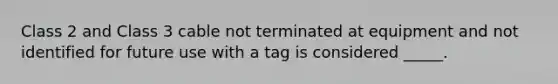 Class 2 and Class 3 cable not terminated at equipment and not identified for future use with a tag is considered _____.