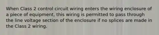 When Class 2 control circuit wiring enters the wiring enclosure of a piece of equipment, this wiring is permitted to pass through the line voltage section of the enclosure if no splices are made in the Class 2 wiring.