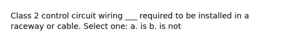 Class 2 control circuit wiring ___ required to be installed in a raceway or cable. Select one: a. is b. is not