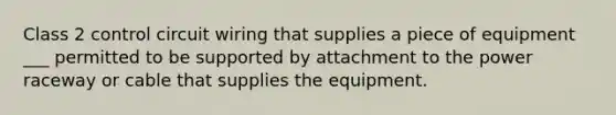 Class 2 control circuit wiring that supplies a piece of equipment ___ permitted to be supported by attachment to the power raceway or cable that supplies the equipment.