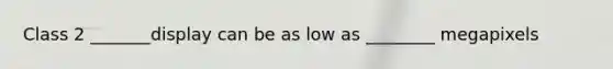 Class 2 _______display can be as low as ________ megapixels