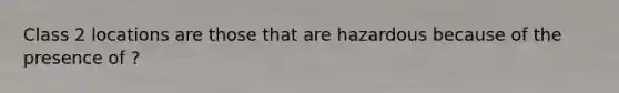 Class 2 locations are those that are hazardous because of the presence of ?