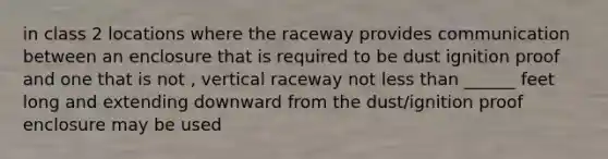 in class 2 locations where the raceway provides communication between an enclosure that is required to be dust ignition proof and one that is not , vertical raceway not less than ______ feet long and extending downward from the dust/ignition proof enclosure may be used