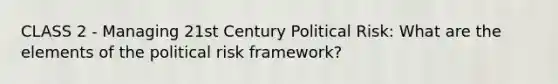 CLASS 2 - Managing 21st Century Political Risk: What are the elements of the political risk framework?