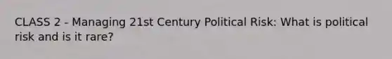 CLASS 2 - Managing 21st Century Political Risk: What is political risk and is it rare?