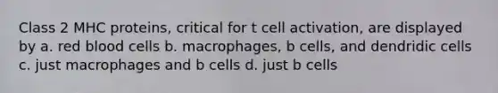 Class 2 MHC proteins, critical for t cell activation, are displayed by a. red blood cells b. macrophages, b cells, and dendridic cells c. just macrophages and b cells d. just b cells