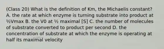 (Class 20) What is the definition of Km, the Michaelis constant? A. the rate at which enzyme is turning substrate into product at ½Vmax B. the V0 at ½ maximal [S] C. the number of molecules of substrate converted to product per second D. the concentration of substrate at which the enzyme is operating at half its maximal velocity