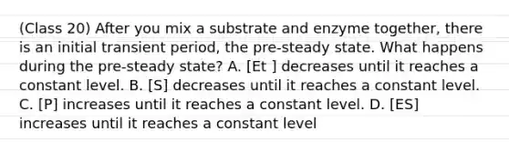 (Class 20) After you mix a substrate and enzyme together, there is an initial transient period, the pre-steady state. What happens during the pre-steady state? A. [Et ] decreases until it reaches a constant level. B. [S] decreases until it reaches a constant level. C. [P] increases until it reaches a constant level. D. [ES] increases until it reaches a constant level