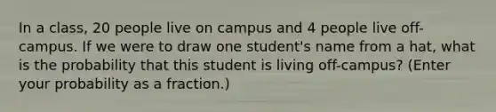 In a class, 20 people live on campus and 4 people live off-campus. If we were to draw one student's name from a hat, what is the probability that this student is living off-campus? (Enter your probability as a fraction.)