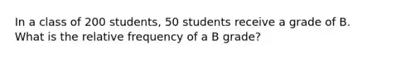 In a class of 200 students, 50 students receive a grade of B. What is the relative frequency of a B grade?