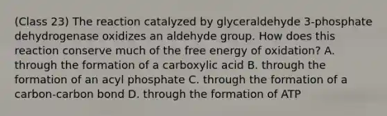 (Class 23) The reaction catalyzed by glyceraldehyde 3-phosphate dehydrogenase oxidizes an aldehyde group. How does this reaction conserve much of the free energy of oxidation? A. through the formation of a carboxylic acid B. through the formation of an acyl phosphate C. through the formation of a carbon-carbon bond D. through the formation of ATP