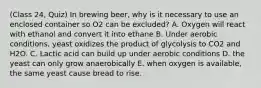 (Class 24, Quiz) In brewing beer, why is it necessary to use an enclosed container so O2 can be excluded? A. Oxygen will react with ethanol and convert it into ethane B. Under aerobic conditions, yeast oxidizes the product of glycolysis to CO2 and H2O. C. Lactic acid can build up under aerobic conditions D. the yeast can only grow anaerobically E. when oxygen is available, the same yeast cause bread to rise.