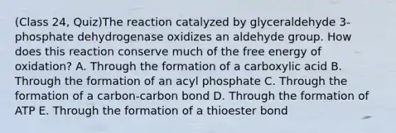 (Class 24, Quiz)The reaction catalyzed by glyceraldehyde 3-phosphate dehydrogenase oxidizes an aldehyde group. How does this reaction conserve much of the free energy of oxidation? A. Through the formation of a carboxylic acid B. Through the formation of an acyl phosphate C. Through the formation of a carbon-carbon bond D. Through the formation of ATP E. Through the formation of a thioester bond