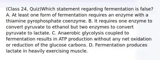 (Class 24, Quiz)Which statement regarding fermentation is false? A. At least one form of fermentation requires an enzyme with a thiamine pyrophosphate coenzyme. B. It requires one enzyme to convert pyruvate to ethanol but two enzymes to convert pyruvate to lactate. C. Anaerobic glycolysis coupled to fermentation results in ATP production without any net oxidation or reduction of the glucose carbons. D. Fermentation produces lactate in heavily exercising muscle.