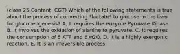 (class 25 Content, CGT) Which of the following statements is true about the process of converting *lactate* to glucose in the liver for gluconeogenesis? A. It requires the enzyme Pyruvate Kinase. B. It involves the oxidation of alanine to pyruvate. C. It requires the consumption of 6 ATP and 6 H2O. D. It is a highly exergonic reaction. E. It is an irreversible process.