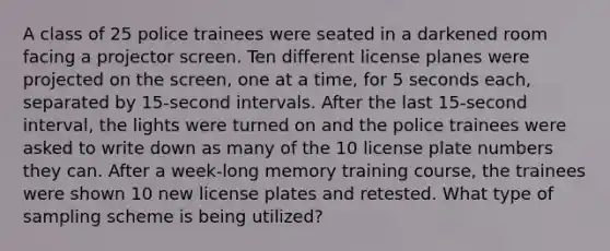 A class of 25 police trainees were seated in a darkened room facing a projector screen. Ten different license planes were projected on the screen, one at a time, for 5 seconds each, separated by 15-second intervals. After the last 15-second interval, the lights were turned on and the police trainees were asked to write down as many of the 10 license plate numbers they can. After a week-long memory training course, the trainees were shown 10 new license plates and retested. What type of sampling scheme is being utilized?