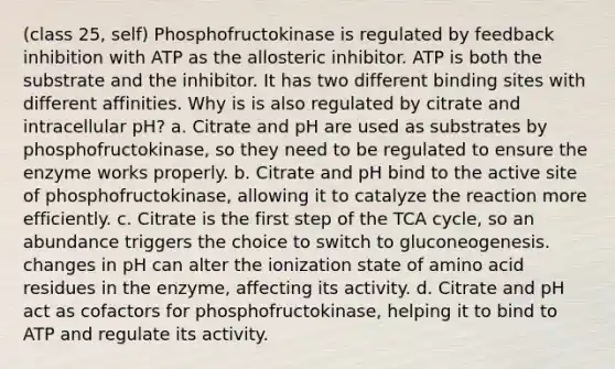 (class 25, self) Phosphofructokinase is regulated by feedback inhibition with ATP as the allosteric inhibitor. ATP is both the substrate and the inhibitor. It has two different binding sites with different affinities. Why is is also regulated by citrate and intracellular pH? a. Citrate and pH are used as substrates by phosphofructokinase, so they need to be regulated to ensure the enzyme works properly. b. Citrate and pH bind to the active site of phosphofructokinase, allowing it to catalyze the reaction more efficiently. c. Citrate is the first step of the TCA cycle, so an abundance triggers the choice to switch to gluconeogenesis. changes in pH can alter the ionization state of amino acid residues in the enzyme, affecting its activity. d. Citrate and pH act as cofactors for phosphofructokinase, helping it to bind to ATP and regulate its activity.