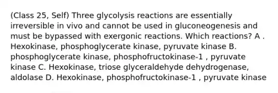 (Class 25, Self) Three glycolysis reactions are essentially irreversible in vivo and cannot be used in gluconeogenesis and must be bypassed with exergonic reactions. Which reactions? A . Hexokinase, phosphoglycerate kinase, pyruvate kinase B. phosphoglycerate kinase, phosphofructokinase-1 , pyruvate kinase C. Hexokinase, triose glyceraldehyde dehydrogenase, aldolase D. Hexokinase, phosphofructokinase-1 , pyruvate kinase